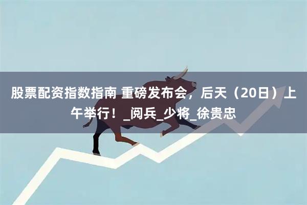股票配资指数指南 重磅发布会，后天（20日）上午举行！_阅兵_少将_徐贵忠