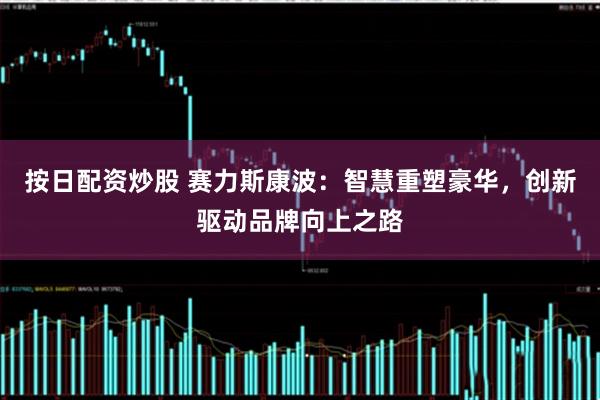 按日配资炒股 赛力斯康波：智慧重塑豪华，创新驱动品牌向上之路