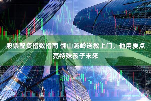 股票配资指数指南 翻山越岭送教上门，他用爱点亮特殊孩子未来