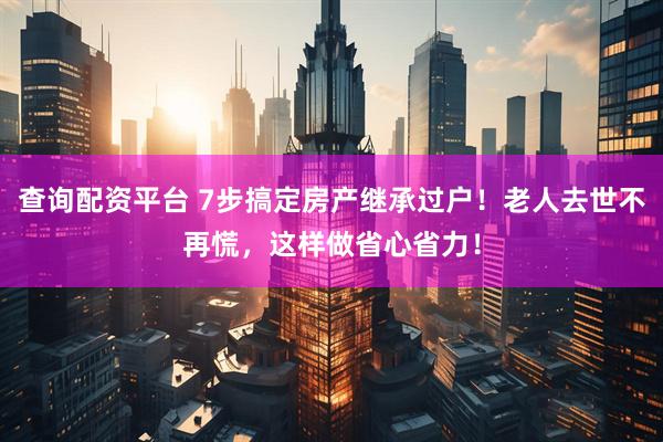 查询配资平台 7步搞定房产继承过户！老人去世不再慌，这样做省心省力！