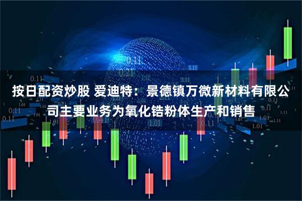 按日配资炒股 爱迪特：景德镇万微新材料有限公司主要业务为氧化锆粉体生产和销售