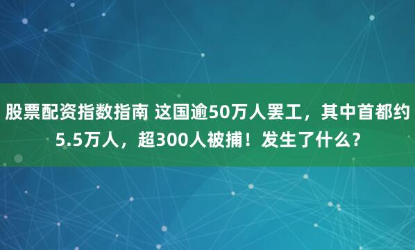 股票配资指数指南 这国逾50万人罢工，其中首都约5.5万人，超300人被捕！发生了什么？
