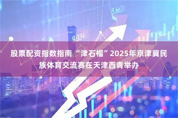 股票配资指数指南 “津石榴”2025年京津冀民族体育交流赛在天津西青举办