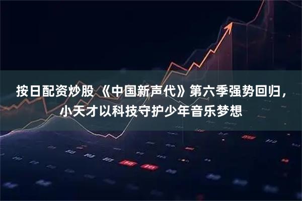 按日配资炒股 《中国新声代》第六季强势回归，小天才以科技守护少年音乐梦想
