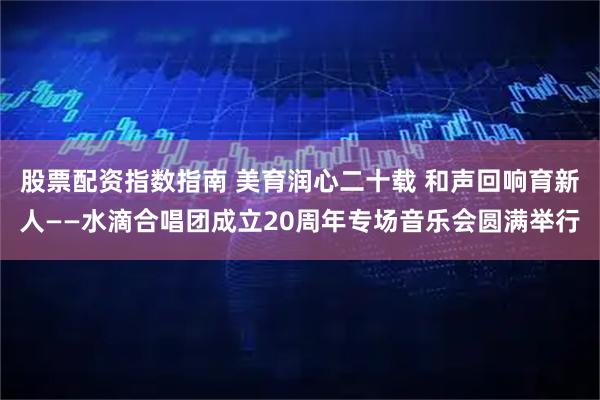 股票配资指数指南 美育润心二十载 和声回响育新人——水滴合唱团成立20周年专场音乐会圆满举行
