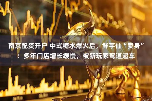 南京配资开户 中式糖水爆火后，鲜芋仙“卖身”：多年门店增长缓慢，被新玩家弯道超车