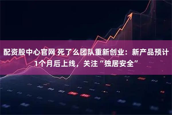 配资股中心官网 死了么团队重新创业：新产品预计1个月后上线，关注“独居安全”