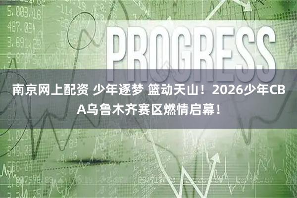 南京网上配资 少年逐梦 篮动天山！2026少年CBA乌鲁木齐赛区燃情启幕！